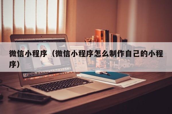 微信小程序（微信小程序怎么制作自己的小程序）