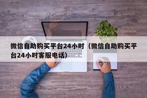 微信自助购买平台24小时（微信自助购买平台24小时客服电话）