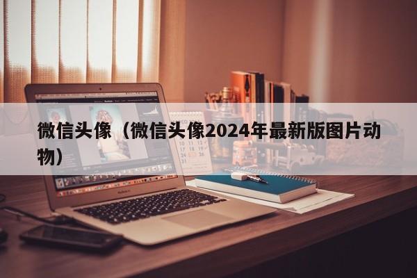 微信头像（微信头像2024年最新版图片动物）