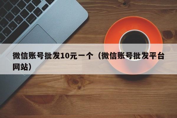 微信账号批发10元一个（微信账号批发平台网站）