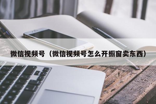 微信视频号（微信视频号怎么开橱窗卖东西）